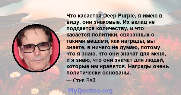 Что касается Deep Purple, я имею в виду, они знаковые. Их вклад не поддается количеству, и что касается политики, связанных с такими вещами, как награды, вы знаете, я ничего не думаю, потому что я знаю, что они значат