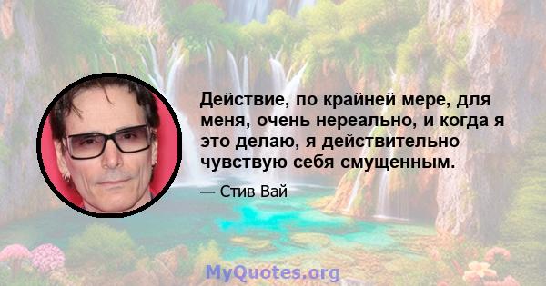 Действие, по крайней мере, для меня, очень нереально, и когда я это делаю, я действительно чувствую себя смущенным.