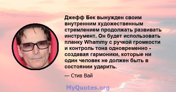 Джефф Бек вынужден своим внутренним художественным стремлением продолжать развивать инструмент. Он будет использовать планку Whammy с ручкой громкости и контроль тона одновременно - создавая гармоники, которые ни один