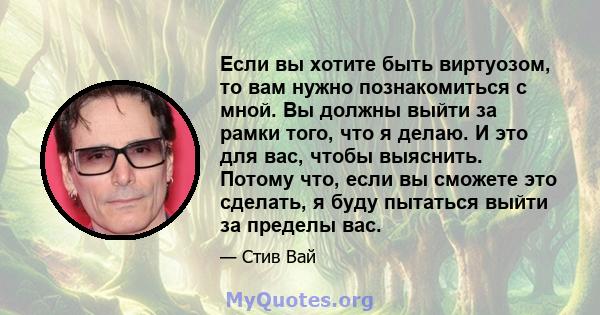 Если вы хотите быть виртуозом, то вам нужно познакомиться с мной. Вы должны выйти за рамки того, что я делаю. И это для вас, чтобы выяснить. Потому что, если вы сможете это сделать, я буду пытаться выйти за пределы вас.