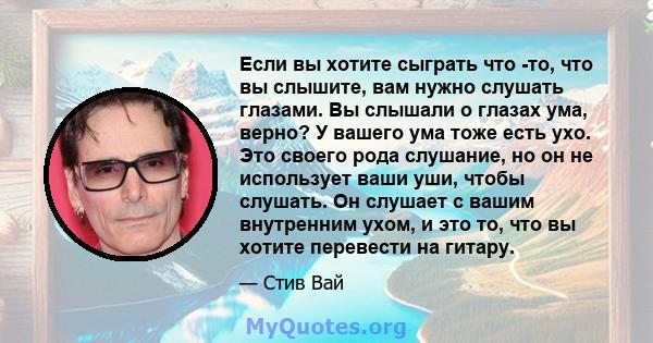 Если вы хотите сыграть что -то, что вы слышите, вам нужно слушать глазами. Вы слышали о глазах ума, верно? У вашего ума тоже есть ухо. Это своего рода слушание, но он не использует ваши уши, чтобы слушать. Он слушает с