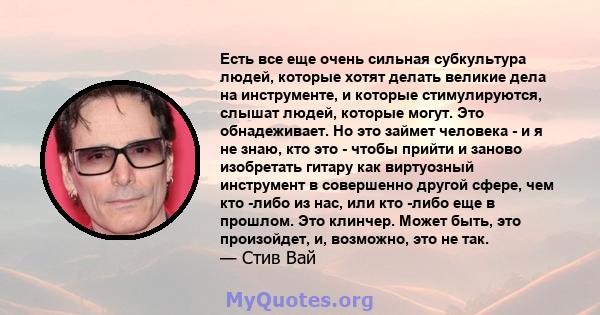 Есть все еще очень сильная субкультура людей, которые хотят делать великие дела на инструменте, и которые стимулируются, слышат людей, которые могут. Это обнадеживает. Но это займет человека - и я не знаю, кто это -