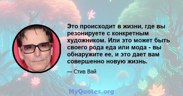 Это происходит в жизни, где вы резонируете с конкретным художником. Или это может быть своего рода еда или мода - вы обнаружите ее, и это дает вам совершенно новую жизнь.