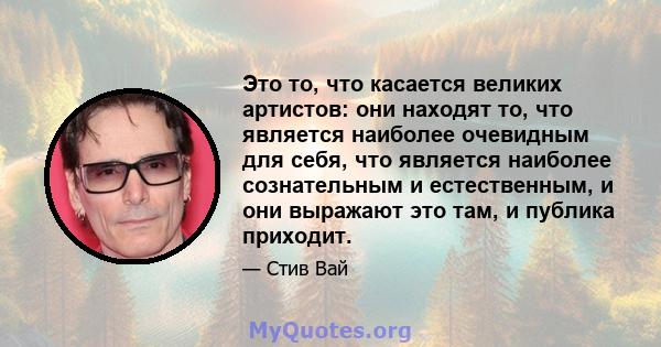 Это то, что касается великих артистов: они находят то, что является наиболее очевидным для себя, что является наиболее сознательным и естественным, и они выражают это там, и публика приходит.