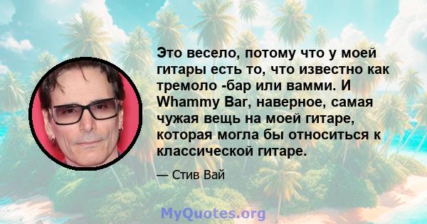 Это весело, потому что у моей гитары есть то, что известно как тремоло -бар или вамми. И Whammy Bar, наверное, самая чужая вещь на моей гитаре, которая могла бы относиться к классической гитаре.