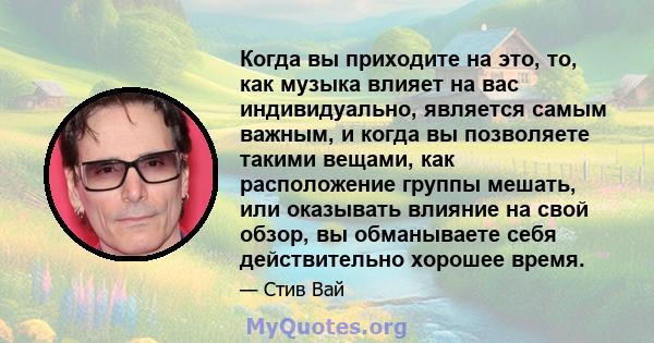 Когда вы приходите на это, то, как музыка влияет на вас индивидуально, является самым важным, и когда вы позволяете такими вещами, как расположение группы мешать, или оказывать влияние на свой обзор, вы обманываете себя 