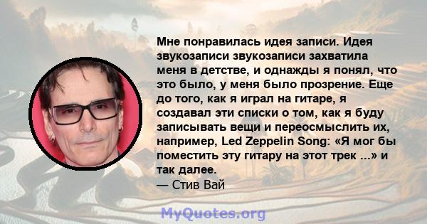 Мне понравилась идея записи. Идея звукозаписи звукозаписи захватила меня в детстве, и однажды я понял, что это было, у меня было прозрение. Еще до того, как я играл на гитаре, я создавал эти списки о том, как я буду