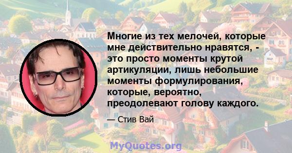 Многие из тех мелочей, которые мне действительно нравятся, - это просто моменты крутой артикуляции, лишь небольшие моменты формулирования, которые, вероятно, преодолевают голову каждого.