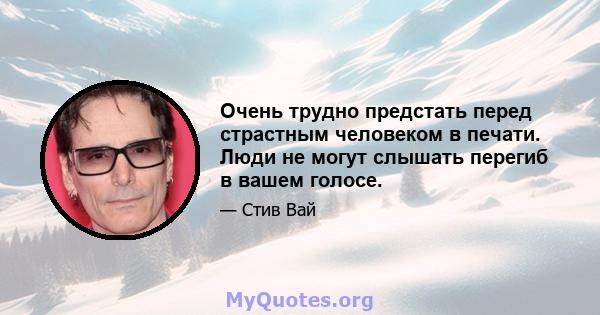 Очень трудно предстать перед страстным человеком в печати. Люди не могут слышать перегиб в вашем голосе.