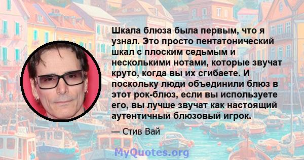 Шкала блюза была первым, что я узнал. Это просто пентатонический шкал с плоским седьмым и несколькими нотами, которые звучат круто, когда вы их сгибаете. И поскольку люди объединили блюз в этот рок-блюз, если вы