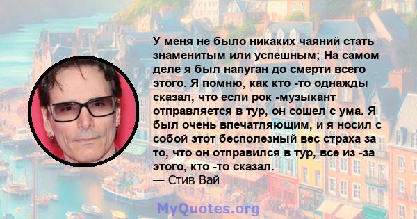 У меня не было никаких чаяний стать знаменитым или успешным; На самом деле я был напуган до смерти всего этого. Я помню, как кто -то однажды сказал, что если рок -музыкант отправляется в тур, он сошел с ума. Я был очень 