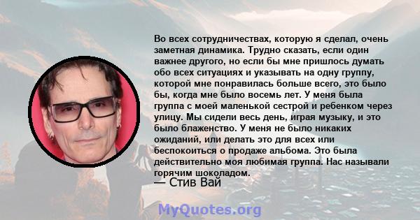 Во всех сотрудничествах, которую я сделал, очень заметная динамика. Трудно сказать, если один важнее другого, но если бы мне пришлось думать обо всех ситуациях и указывать на одну группу, которой мне понравилась больше