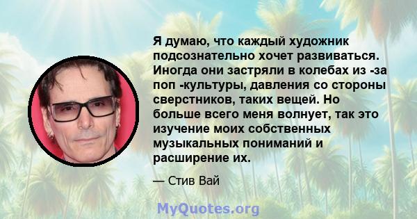 Я думаю, что каждый художник подсознательно хочет развиваться. Иногда они застряли в колебах из -за поп -культуры, давления со стороны сверстников, таких вещей. Но больше всего меня волнует, так это изучение моих