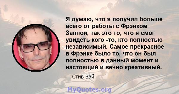 Я думаю, что я получил больше всего от работы с Фрэнком Заппой, так это то, что я смог увидеть кого -то, кто полностью независимый. Самое прекрасное в Фрэнке было то, что он был полностью в данный момент и настоящий и