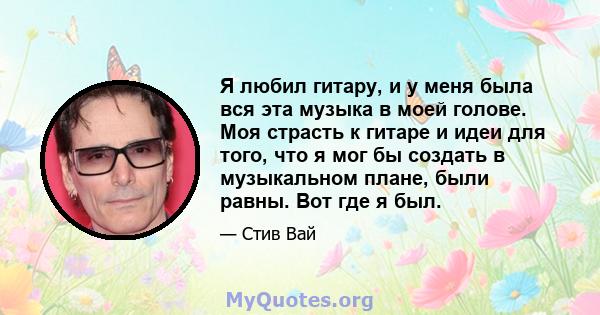 Я любил гитару, и у меня была вся эта музыка в моей голове. Моя страсть к гитаре и идеи для того, что я мог бы создать в музыкальном плане, были равны. Вот где я был.