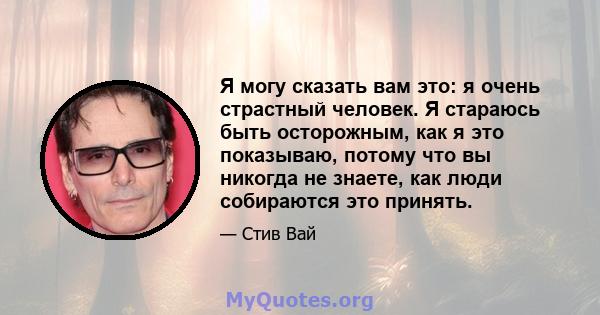 Я могу сказать вам это: я очень страстный человек. Я стараюсь быть осторожным, как я это показываю, потому что вы никогда не знаете, как люди собираются это принять.