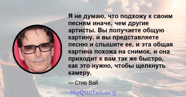 Я не думаю, что подхожу к своим песням иначе, чем другие артисты. Вы получаете общую картину, и вы представляете песню и слышите ее, и эта общая картина похожа на снимок, и она приходит к вам так же быстро, как это