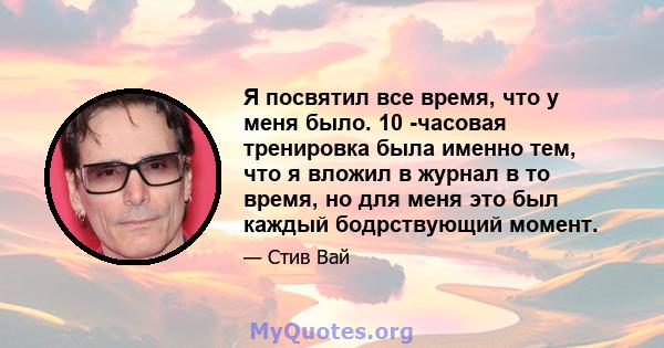 Я посвятил все время, что у меня было. 10 -часовая тренировка была именно тем, что я вложил в журнал в то время, но для меня это был каждый бодрствующий момент.