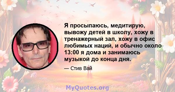 Я просыпаюсь, медитирую, вывожу детей в школу, хожу в тренажерный зал, хожу в офис любимых наций, и обычно около 13:00 я дома и занимаюсь музыкой до конца дня.