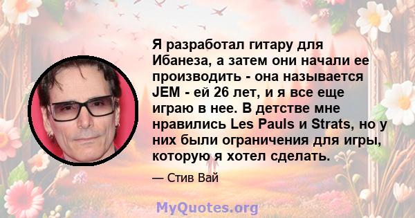 Я разработал гитару для Ибанеза, а затем они начали ее производить - она ​​называется JEM - ей 26 лет, и я все еще играю в нее. В детстве мне нравились Les Pauls и Strats, но у них были ограничения для игры, которую я