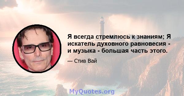 Я всегда стремлюсь к знаниям; Я искатель духовного равновесия - и музыка - большая часть этого.