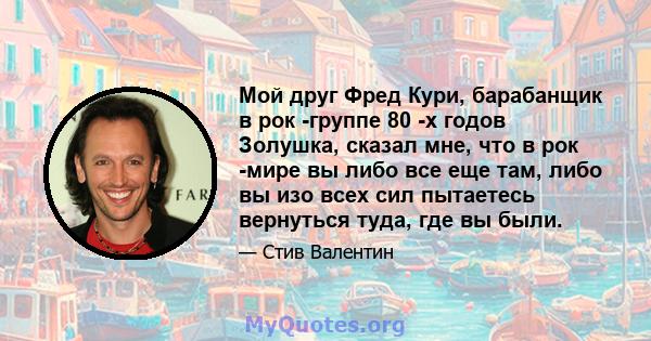 Мой друг Фред Кури, барабанщик в рок -группе 80 -х годов Золушка, сказал мне, что в рок -мире вы либо все еще там, либо вы изо всех сил пытаетесь вернуться туда, где вы были.