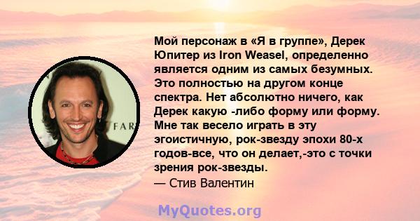 Мой персонаж в «Я в группе», Дерек Юпитер из Iron Weasel, определенно является одним из самых безумных. Это полностью на другом конце спектра. Нет абсолютно ничего, как Дерек какую -либо форму или форму. Мне так весело