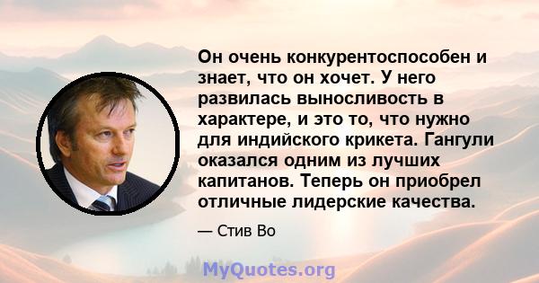 Он очень конкурентоспособен и знает, что он хочет. У него развилась выносливость в характере, и это то, что нужно для индийского крикета. Гангули оказался одним из лучших капитанов. Теперь он приобрел отличные лидерские 