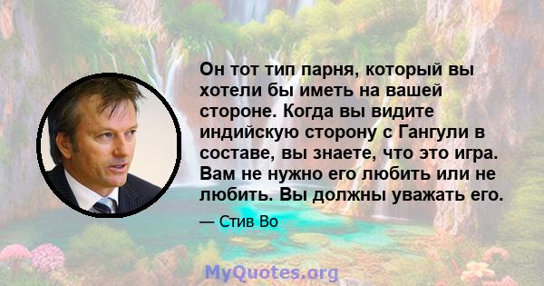 Он тот тип парня, который вы хотели бы иметь на вашей стороне. Когда вы видите индийскую сторону с Гангули в составе, вы знаете, что это игра. Вам не нужно его любить или не любить. Вы должны уважать его.