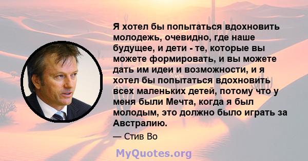 Я хотел бы попытаться вдохновить молодежь, очевидно, где наше будущее, и дети - те, которые вы можете формировать, и вы можете дать им идеи и возможности, и я хотел бы попытаться вдохновить всех маленьких детей, потому