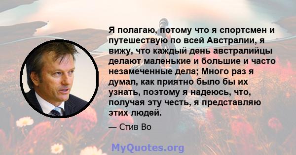 Я полагаю, потому что я спортсмен и путешествую по всей Австралии, я вижу, что каждый день австралийцы делают маленькие и большие и часто незамеченные дела; Много раз я думал, как приятно было бы их узнать, поэтому я