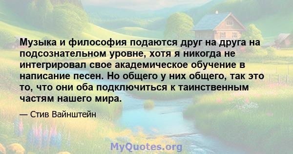 Музыка и философия подаются друг на друга на подсознательном уровне, хотя я никогда не интегрировал свое академическое обучение в написание песен. Но общего у них общего, так это то, что они оба подключиться к