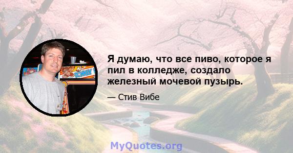 Я думаю, что все пиво, которое я пил в колледже, создало железный мочевой пузырь.