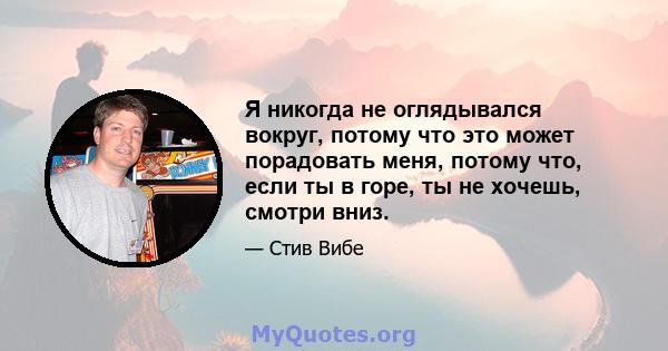 Я никогда не оглядывался вокруг, потому что это может порадовать меня, потому что, если ты в горе, ты не хочешь, смотри вниз.