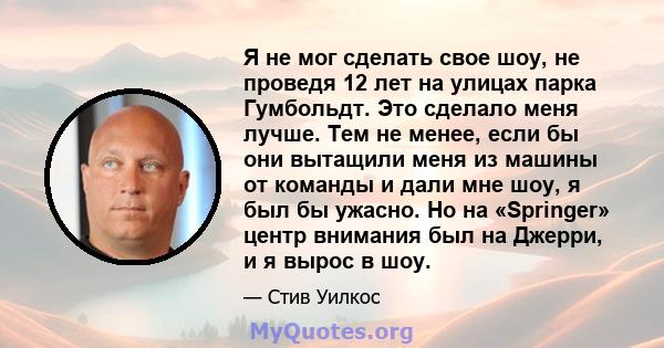 Я не мог сделать свое шоу, не проведя 12 лет на улицах парка Гумбольдт. Это сделало меня лучше. Тем не менее, если бы они вытащили меня из машины от команды и дали мне шоу, я был бы ужасно. Но на «Springer» центр