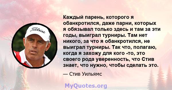 Каждый парень, которого я обанкротился, даже парни, которых я обязывал только здесь и там за эти годы, выиграл турниры. Там нет никого, за что я обанкротился, не выиграл турниры. Так что, полагаю, когда я захожу для