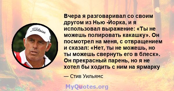 Вчера я разговаривал со своим другом из Нью -Йорка, и я использовал выражение: «Ты не можешь полировать какашку». Он посмотрел на меня, с отвращением и сказал: «Нет, ты не можешь, но ты можешь свернуть его в блеск». Он