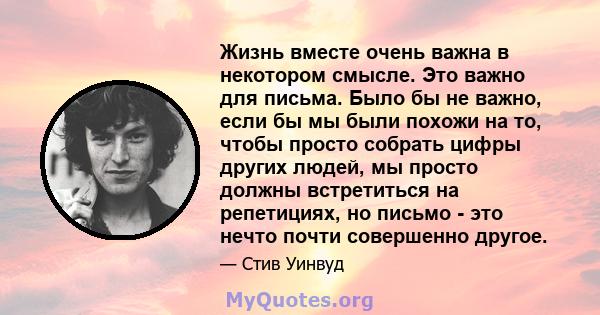 Жизнь вместе очень важна в некотором смысле. Это важно для письма. Было бы не важно, если бы мы были похожи на то, чтобы просто собрать цифры других людей, мы просто должны встретиться на репетициях, но письмо - это