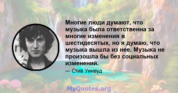 Многие люди думают, что музыка была ответственна за многие изменения в шестидесятых, но я думаю, что музыка вышла из нее. Музыка не произошла бы без социальных изменений.