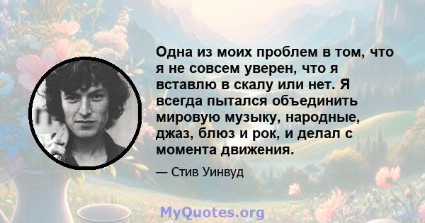 Одна из моих проблем в том, что я не совсем уверен, что я вставлю в скалу или нет. Я всегда пытался объединить мировую музыку, народные, джаз, блюз и рок, и делал с момента движения.