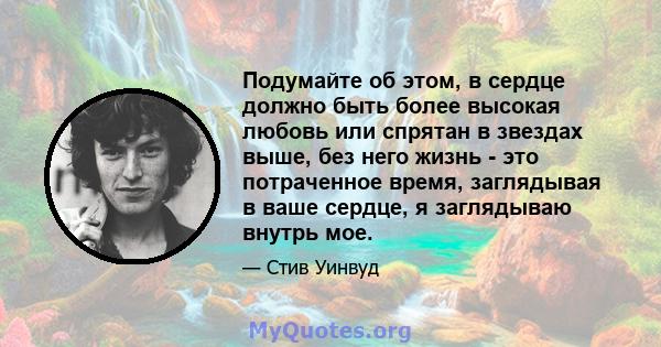 Подумайте об этом, в сердце должно быть более высокая любовь или спрятан в звездах выше, без него жизнь - это потраченное время, заглядывая в ваше сердце, я заглядываю внутрь мое.