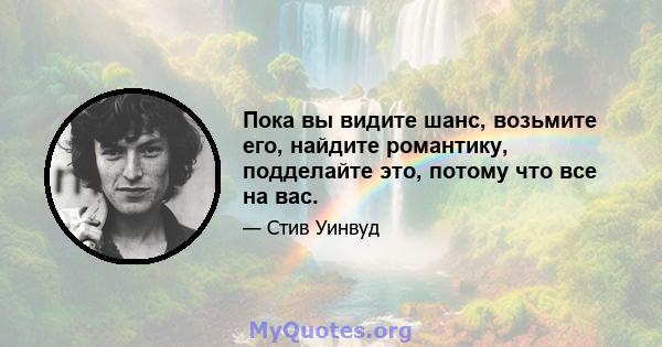 Пока вы видите шанс, возьмите его, найдите романтику, подделайте это, потому что все на вас.