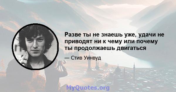 Разве ты не знаешь уже, удачи не приводят ни к чему или почему ты продолжаешь двигаться