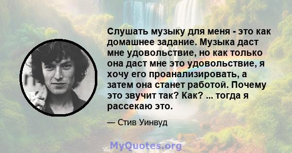 Слушать музыку для меня - это как домашнее задание. Музыка даст мне удовольствие, но как только она даст мне это удовольствие, я хочу его проанализировать, а затем она станет работой. Почему это звучит так? Как? ...