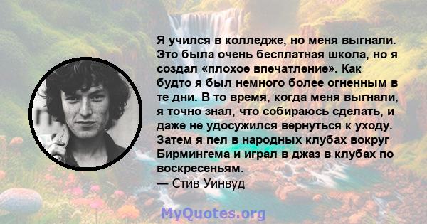 Я учился в колледже, но меня выгнали. Это была очень бесплатная школа, но я создал «плохое впечатление». Как будто я был немного более огненным в те дни. В то время, когда меня выгнали, я точно знал, что собираюсь