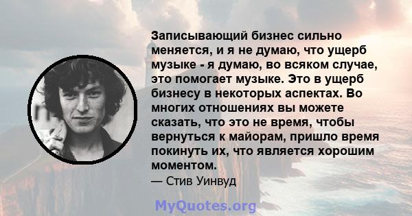 Записывающий бизнес сильно меняется, и я не думаю, что ущерб музыке - я думаю, во всяком случае, это помогает музыке. Это в ущерб бизнесу в некоторых аспектах. Во многих отношениях вы можете сказать, что это не время,