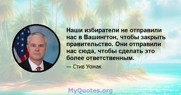 Наши избиратели не отправили нас в Вашингтон, чтобы закрыть правительство. Они отправили нас сюда, чтобы сделать это более ответственным.