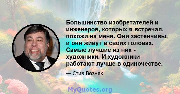 Большинство изобретателей и инженеров, которых я встречал, похожи на меня. Они застенчивы, и они живут в своих головах. Самые лучшие из них - художники. И художники работают лучше в одиночестве.