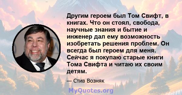 Другим героем был Том Свифт, в книгах. Что он стоял, свобода, научные знания и бытие и инженер дал ему возможность изобретать решения проблем. Он всегда был героем для меня. Сейчас я покупаю старые книги Тома Свифта и