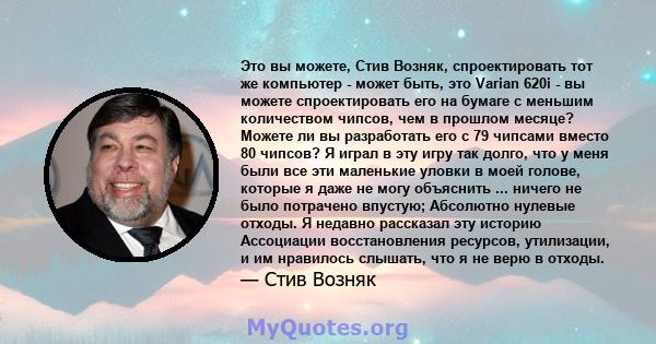 Это вы можете, Стив Возняк, спроектировать тот же компьютер - может быть, это Varian 620i - вы можете спроектировать его на бумаге с меньшим количеством чипсов, чем в прошлом месяце? Можете ли вы разработать его с 79